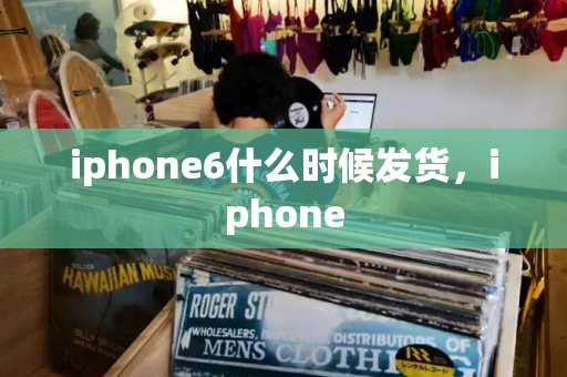 iphone6什么时候发货，iphone-第1张图片-星选测评