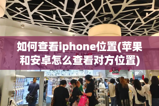 如何查看iphone位置(苹果和安卓怎么查看对方位置)-第1张图片-星选测评