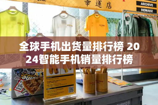 全球手机出货量排行榜 2024智能手机销量排行榜