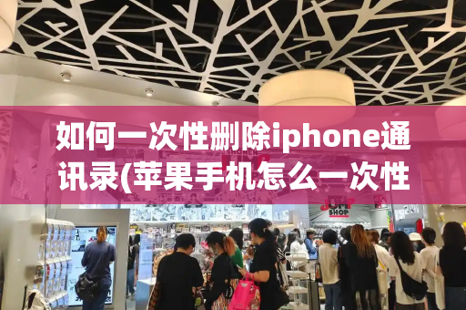 如何一次性删除iphone通讯录(苹果手机怎么一次性删除通讯录)