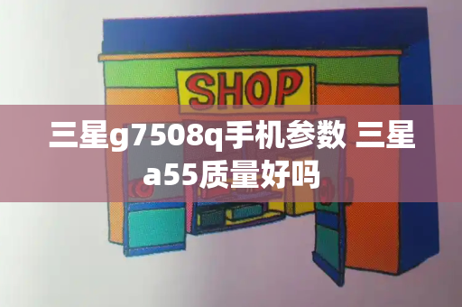 三星g7508q手机参数 三星a55质量好吗