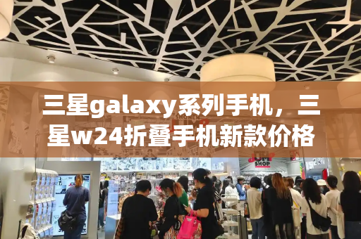 三星galaxy系列手机，三星w24折叠手机新款价格-第1张图片-星选测评