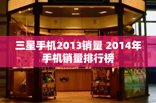 三星手机2013销量 2014年手机销量排行榜-第1张图片-星选测评