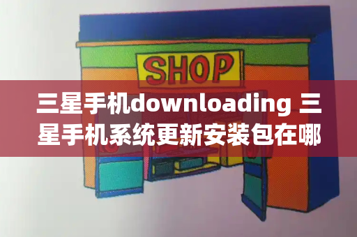 三星手机downloading 三星手机系统更新安装包在哪里-第1张图片-星选测评