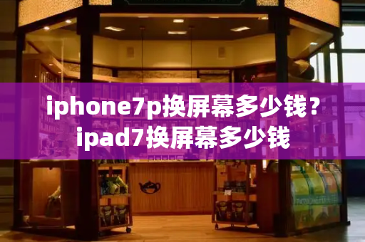 iphone7p换屏幕多少钱？ipad7换屏幕多少钱-第1张图片-星选测评